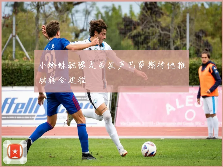 小蜘蛛犹豫是否发声巴萨期待他推动转会进程