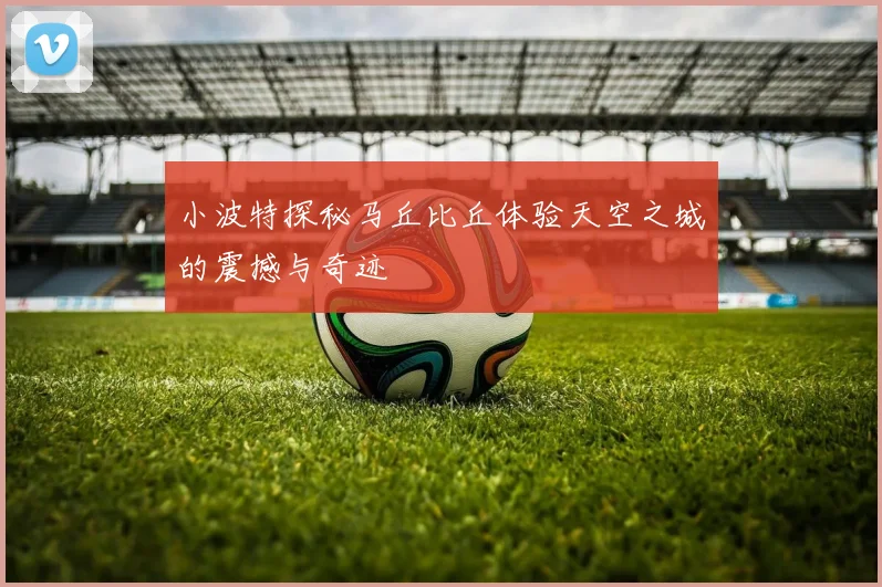 小波特探秘马丘比丘体验天空之城的震撼与奇迹