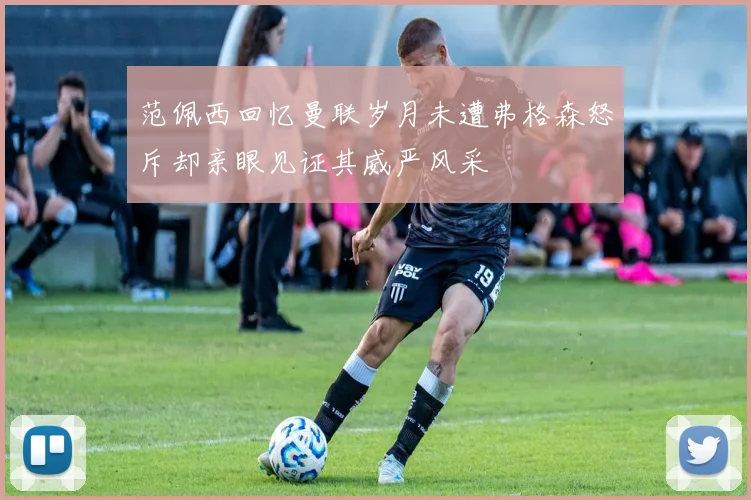 范佩西回忆曼联岁月未遭弗格森怒斥却亲眼见证其威严风采