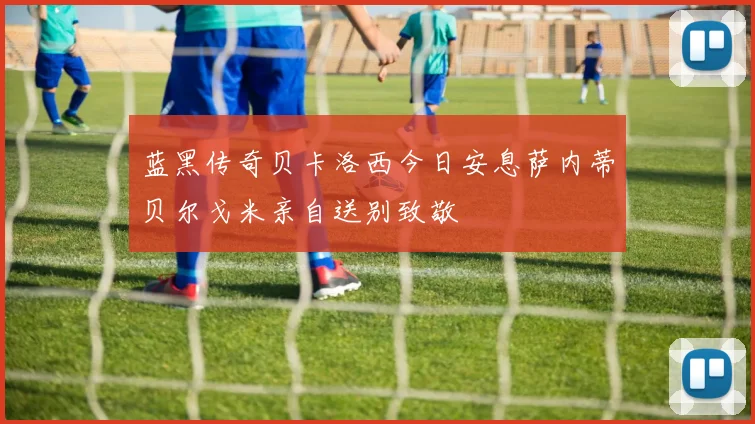 蓝黑传奇贝卡洛西今日安息萨内蒂贝尔戈米亲自送别致敬