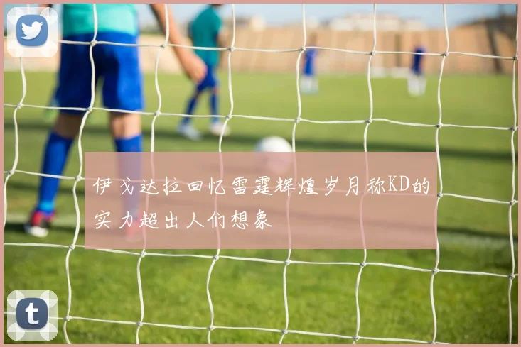伊戈达拉回忆雷霆辉煌岁月称KD的实力超出人们想象