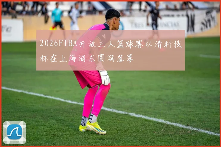 2026FIBA开放三人篮球赛以清科技杯在上海浦东圆满落幕