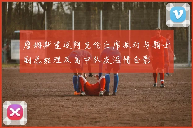 詹姆斯重返阿克伦出席派对与骑士副总经理及高中队友温情合影