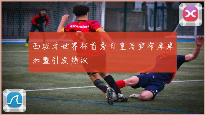 西班牙世界杯首秀日皇马宣布库库加盟引发热议