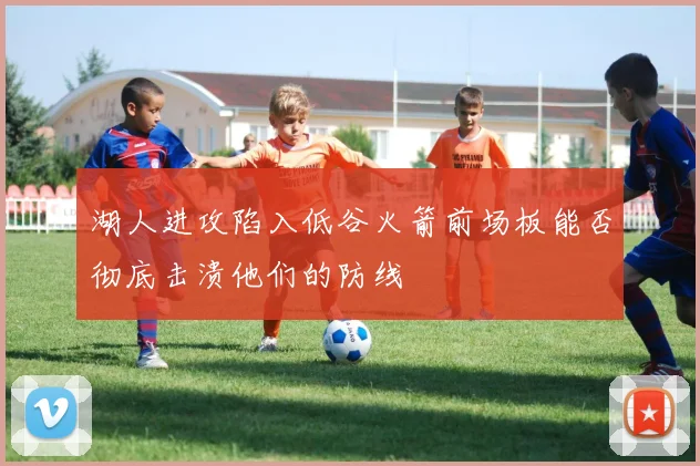 湖人进攻陷入低谷火箭前场板能否彻底击溃他们的防线