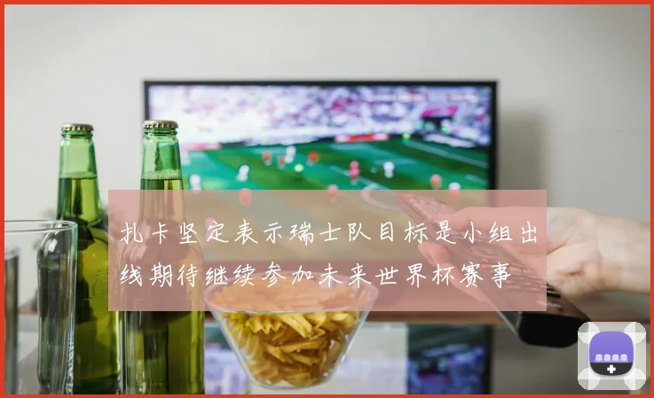 扎卡坚定表示瑞士队目标是小组出线期待继续参加未来世界杯赛事